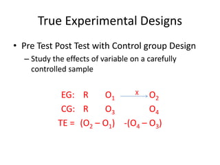 True Experimental Designs
• Pre Test Post Test with Control group Design
– Study the effects of variable on a carefully
controlled sample
EG: R O1
X O2
CG: R O3 O4
TE = (O2 – O1) -(O4 – O3)
 