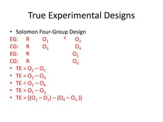 True Experimental Designs
• Solomon Four-Group Design
EG: R O1
X O2
CG: R O3 O4
EG: R O5
CG: R O6
• TE = O2 – O1
• TE = O2 – O4
• TE = O5 – O6
• TE = O5 – O3
• TE = [(O2 – O1) – (O4 – O3 )]
 