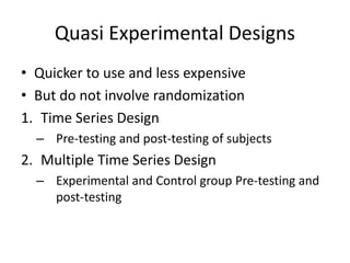 Quasi Experimental Designs
• Quicker to use and less expensive
• But do not involve randomization
1. Time Series Design
– Pre-testing and post-testing of subjects
2. Multiple Time Series Design
– Experimental and Control group Pre-testing and
post-testing
 