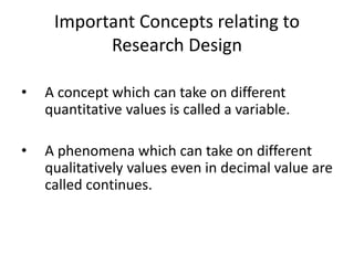 Important Concepts relating to
Research Design
• A concept which can take on different
quantitative values is called a variable.
• A phenomena which can take on different
qualitatively values even in decimal value are
called continues.
 