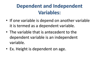 Dependent and Independent
Variables:
• If one variable is depend on another variable
it is termed as a dependent variable.
• The variable that is antecedent to the
dependent variable is an independent
variable.
• Ex. Height is dependent on age.
 