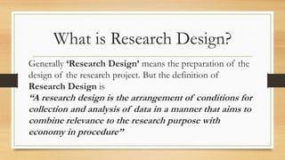 What is Research Design?
Generally ‘Research Design’ means the preparation of the
design of the research project. But the definition of
Research Design is
“A research design is the arrangement of conditions for
collection and analysis of data in a manner that aims to
combine relevance to the research purpose with
economy in procedure”
 