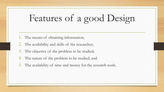 Features of a good Design
1. The means of obtaining information;
2. The availability and skills of the researcher;
3. The objective of the problem to be studied;
4. The nature of the problem to be studied; and
5. The availability of time and money for the research work.
 