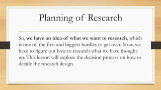 Planning of Research
So, we have an idea of what we want to research, which
is one of the first and biggest hurdles to get over. Now, we
have to figure out how to research what we have thought
up. This lesson will explore the decision process on how to
decide the research design.
 