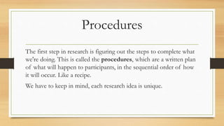 Procedures
The first step in research is figuring out the steps to complete what
we're doing. This is called the procedures, which are a written plan
of what will happen to participants, in the sequential order of how
it will occur. Like a recipe.
We have to keep in mind, each research idea is unique.
 