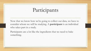 Participants
Now that we know how we're going to collect our data, we have to
consider whom we will be studying. A participant is an individual
who takes part in a study.
Participants are a lot like the ingredients that we need to bake
something.
 