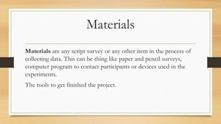 Materials
Materials are any script survey or any other item in the process of
collecting data. This can be thing like paper and pencil surveys,
computer program to contact participants or devices used in the
experiments.
The tools to get finished the project.
 