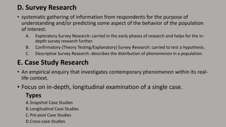 D. Survey Research
• systematic gathering of information from respondents for the purpose of
understanding and/or predicting some aspect of the behavior of the population
of interest.
A. Exploratory Survey Research: carried in the early phases of research and helps for the in-
depth survey research further.
B. Confirmatory (Theory Testing/Explanatory) Survey Research: carried to test a hypothesis.
C. Descriptive Survey Research: describes the distribution of phenomenon in a population.
E. Case Study Research
• An empirical enquiry that investigates contemporary phenomenon within its real-
life context.
• Focus on in-depth, longitudinal examination of a single case.
Types
A.Snapshot Case Studies
B.Longitudinal Case Studies
C.Pre-post Case Studies
D.Cross-case Studies
 