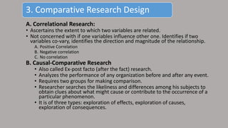 A. Correlational Research:
• Ascertains the extent to which two variables are related.
• Not concerned with if one variables influence other one. Identifies if two
variables co-vary, identifies the direction and magnitude of the relationship.
A. Positive Correlation
B. Negative correlation
C. No correlation
B. Causal-Comparative Research
• Also called Ex-post facto (after the fact) research.
• Analyzes the performance of any organization before and after any event.
• Requires two groups for making comparison.
• Researcher searches the likeliness and differences among his subjects to
obtain clues about what might cause or contribute to the occurrence of a
particular phenomenon.
• It is of three types: exploration of effects, exploration of causes,
exploration of consequences.
3. Comparative Research Design
 