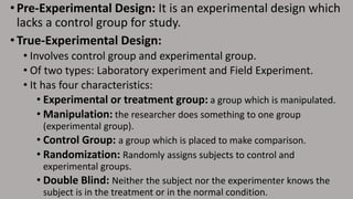 • Pre-Experimental Design: It is an experimental design which
lacks a control group for study.
• True-Experimental Design:
• Involves control group and experimental group.
• Of two types: Laboratory experiment and Field Experiment.
• It has four characteristics:
• Experimental or treatment group: a group which is manipulated.
• Manipulation: the researcher does something to one group
(experimental group).
• Control Group: a group which is placed to make comparison.
• Randomization: Randomly assigns subjects to control and
experimental groups.
• Double Blind: Neither the subject nor the experimenter knows the
subject is in the treatment or in the normal condition.
 