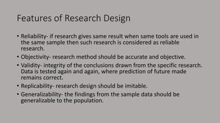 Features of Research Design
• Reliability- if research gives same result when same tools are used in
the same sample then such research is considered as reliable
research.
• Objectivity- research method should be accurate and objective.
• Validity- integrity of the conclusions drawn from the specific research.
Data is tested again and again, where prediction of future made
remains correct.
• Replicability- research design should be imitable.
• Generalizability- the findings from the sample data should be
generalizable to the population.
 