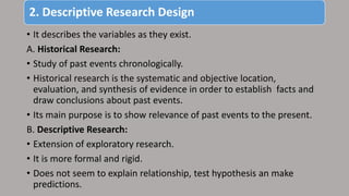 2. Descriptive Research Design
• It describes the variables as they exist.
A. Historical Research:
• Study of past events chronologically.
• Historical research is the systematic and objective location,
evaluation, and synthesis of evidence in order to establish facts and
draw conclusions about past events.
• Its main purpose is to show relevance of past events to the present.
B. Descriptive Research:
• Extension of exploratory research.
• It is more formal and rigid.
• Does not seem to explain relationship, test hypothesis an make
predictions.
 