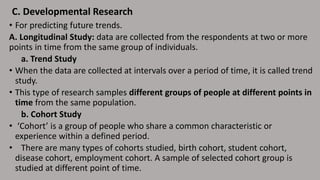 • For predicting future trends.
A. Longitudinal Study: data are collected from the respondents at two or more
points in time from the same group of individuals.
a. Trend Study
• When the data are collected at intervals over a period of time, it is called trend
study.
• This type of research samples different groups of people at different points in
time from the same population.
b. Cohort Study
• ‘Cohort’ is a group of people who share a common characteristic or
experience within a defined period.
• There are many types of cohorts studied, birth cohort, student cohort,
disease cohort, employment cohort. A sample of selected cohort group is
studied at different point of time.
C. Developmental Research
 