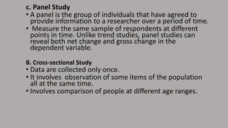 c. Panel Study
• A panel is the group of individuals that have agreed to
provide information to a researcher over a period of time.
• Measure the same sample of respondents at different
points in time. Unlike trend studies, panel studies can
reveal both net change and gross change in the
dependent variable.
B. Cross-sectional Study
• Data are collected only once.
• It involves observation of some items of the population
all at the same time.
• Involves comparison of people at different age ranges.
 