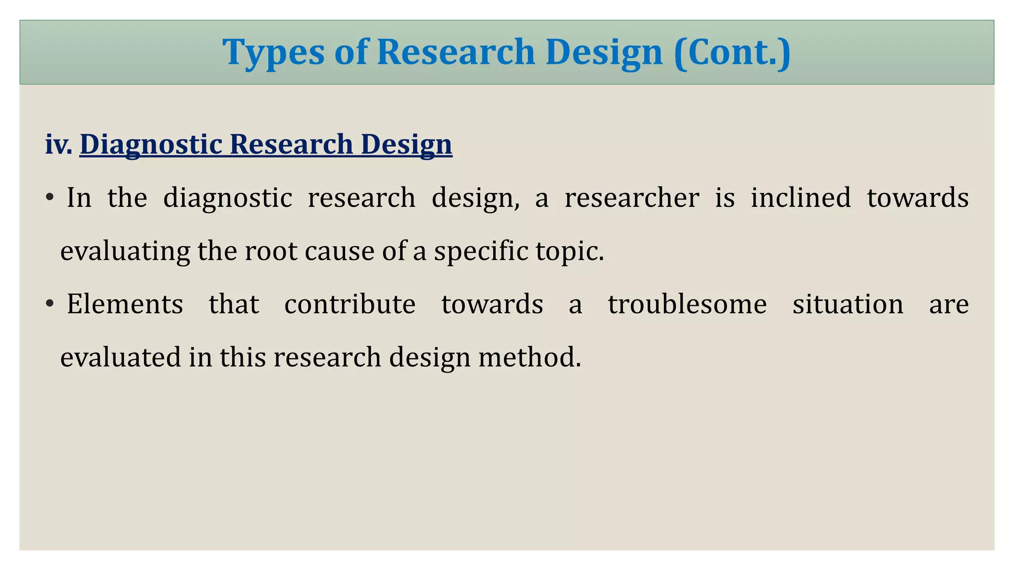 iv. Diagnostic Research Design
• In the diagnostic research design, a researcher is inclined towards
evaluating the root cause of a specific topic.
• Elements that contribute towards a troublesome situation are
evaluated in this research design method.
Types of Research Design (Cont.)
 