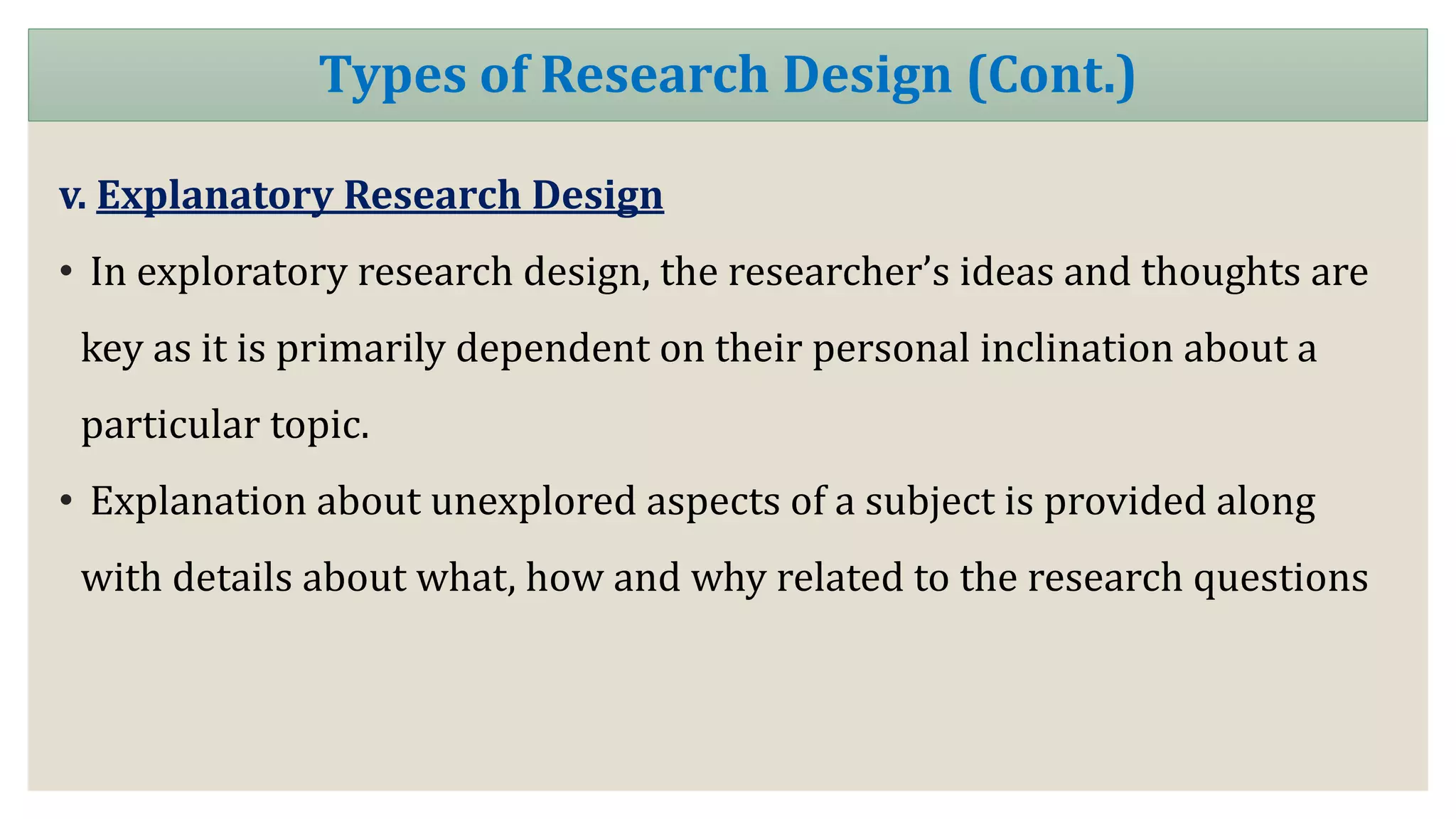 v. Explanatory Research Design
• In exploratory research design, the researcher’s ideas and thoughts are
key as it is primarily dependent on their personal inclination about a
particular topic.
• Explanation about unexplored aspects of a subject is provided along
with details about what, how and why related to the research questions
Types of Research Design (Cont.)
 