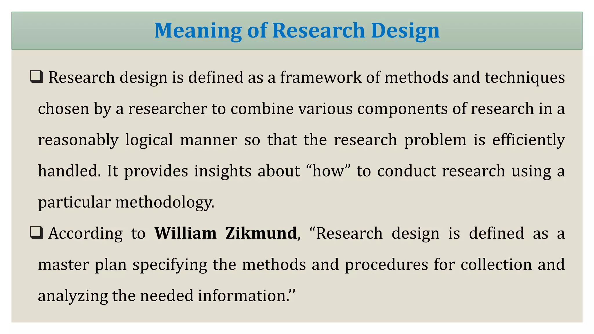  Research design is defined as a framework of methods and techniques
chosen by a researcher to combine various components of research in a
reasonably logical manner so that the research problem is efficiently
handled. It provides insights about “how” to conduct research using a
particular methodology.
 According to William Zikmund, “Research design is defined as a
master plan specifying the methods and procedures for collection and
analyzing the needed information.’’
Meaning of Research Design
 