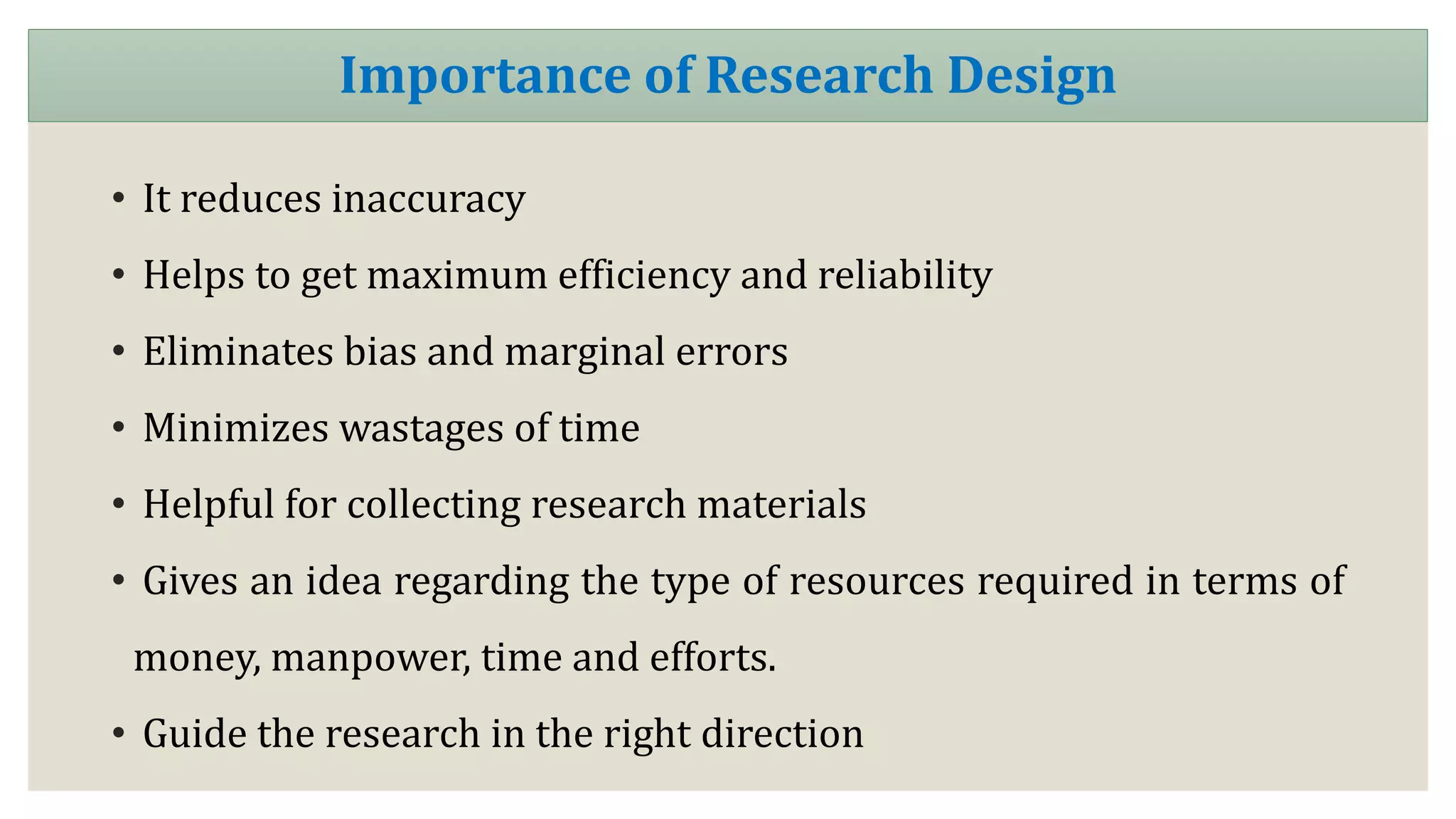 • It reduces inaccuracy
• Helps to get maximum efficiency and reliability
• Eliminates bias and marginal errors
• Minimizes wastages of time
• Helpful for collecting research materials
• Gives an idea regarding the type of resources required in terms of
money, manpower, time and efforts.
• Guide the research in the right direction
Importance of Research Design
 