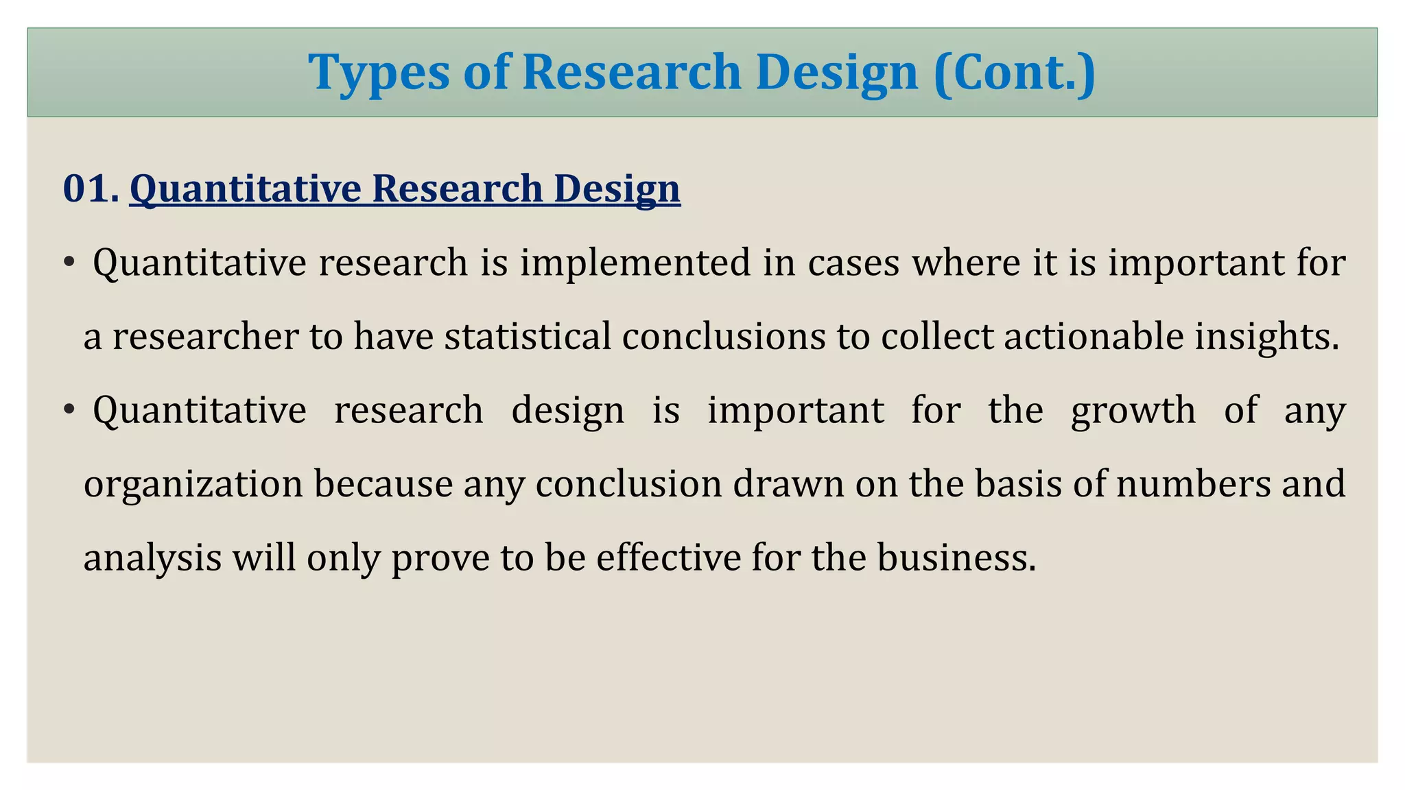 01. Quantitative Research Design
• Quantitative research is implemented in cases where it is important for
a researcher to have statistical conclusions to collect actionable insights.
• Quantitative research design is important for the growth of any
organization because any conclusion drawn on the basis of numbers and
analysis will only prove to be effective for the business.
Types of Research Design (Cont.)
 