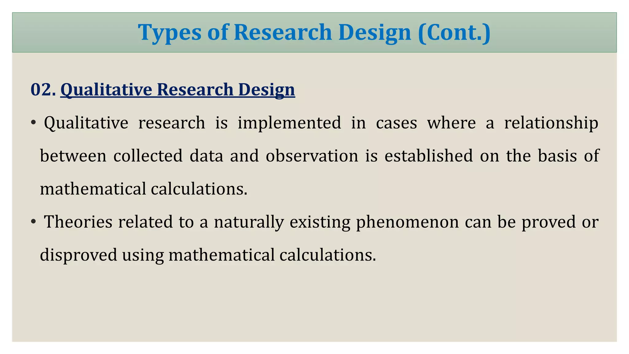 02. Qualitative Research Design
• Qualitative research is implemented in cases where a relationship
between collected data and observation is established on the basis of
mathematical calculations.
• Theories related to a naturally existing phenomenon can be proved or
disproved using mathematical calculations.
Types of Research Design (Cont.)
 