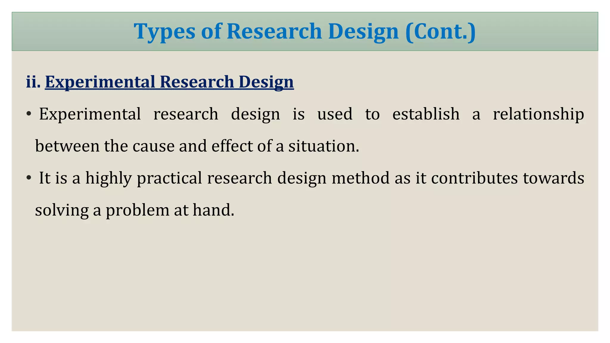 ii. Experimental Research Design
• Experimental research design is used to establish a relationship
between the cause and effect of a situation.
• It is a highly practical research design method as it contributes towards
solving a problem at hand.
Types of Research Design (Cont.)
 