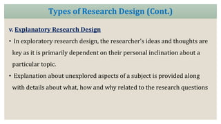 v. Explanatory Research Design
• In exploratory research design, the researcher’s ideas and thoughts are
key as it is primarily dependent on their personal inclination about a
particular topic.
• Explanation about unexplored aspects of a subject is provided along
with details about what, how and why related to the research questions
Types of Research Design (Cont.)
 