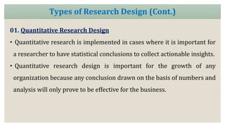 01. Quantitative Research Design
• Quantitative research is implemented in cases where it is important for
a researcher to have statistical conclusions to collect actionable insights.
• Quantitative research design is important for the growth of any
organization because any conclusion drawn on the basis of numbers and
analysis will only prove to be effective for the business.
Types of Research Design (Cont.)
 