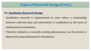 02. Qualitative Research Design
• Qualitative research is implemented in cases where a relationship
between collected data and observation is established on the basis of
mathematical calculations.
• Theories related to a naturally existing phenomenon can be proved or
disproved using mathematical calculations.
Types of Research Design (Cont.)
 