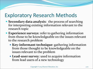 Exploratory Research Methods
 Secondary data analysis: the process of searching
for interpreting existing information relevant to the
research topic
 Experience surveys: refer to gathering information
from those to be knowledgeable on the issues relevant
to the research problem
 Key-informant technique: gathering information
from those thought to be knowledgeable on the
issues relevant to the problem
 Lead-user survey: used to acquire information
from lead users of a new technology
Copyright © 2014 Pearson Education, Inc. 4-10
 
