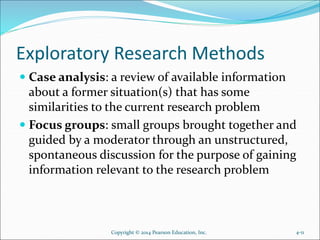 Exploratory Research Methods
 Case analysis: a review of available information
about a former situation(s) that has some
similarities to the current research problem
 Focus groups: small groups brought together and
guided by a moderator through an unstructured,
spontaneous discussion for the purpose of gaining
information relevant to the research problem
Copyright © 2014 Pearson Education, Inc. 4-11
 