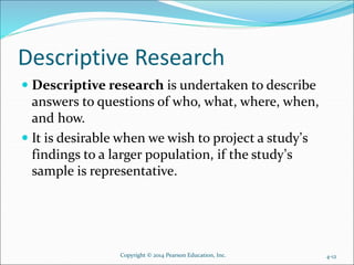 Descriptive Research
 Descriptive research is undertaken to describe
answers to questions of who, what, where, when,
and how.
 It is desirable when we wish to project a study’s
findings to a larger population, if the study’s
sample is representative.
Copyright © 2014 Pearson Education, Inc. 4-12
 