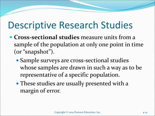 Descriptive Research Studies
 Cross-sectional studies measure units from a
sample of the population at only one point in time
(or “snapshot”).
 Sample surveys are cross-sectional studies
whose samples are drawn in such a way as to be
representative of a specific population.
 These studies are usually presented with a
margin of error.
Copyright © 2014 Pearson Education, Inc. 4-14
 
