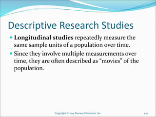 Descriptive Research Studies
 Longitudinal studies repeatedly measure the
same sample units of a population over time.
 Since they involve multiple measurements over
time, they are often described as “movies” of the
population.
Copyright © 2014 Pearson Education, Inc. 4-15
 