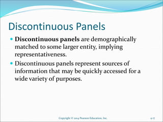 Discontinuous Panels
 Discontinuous panels are demographically
matched to some larger entity, implying
representativeness.
 Discontinuous panels represent sources of
information that may be quickly accessed for a
wide variety of purposes.
4-17Copyright © 2014 Pearson Education, Inc.
 