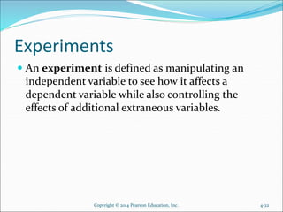 Experiments
 An experiment is defined as manipulating an
independent variable to see how it affects a
dependent variable while also controlling the
effects of additional extraneous variables.
4-22Copyright © 2014 Pearson Education, Inc.
 