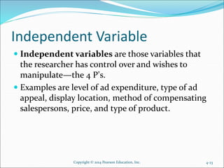 Independent Variable
 Independent variables are those variables that
the researcher has control over and wishes to
manipulate—the 4 P’s.
 Examples are level of ad expenditure, type of ad
appeal, display location, method of compensating
salespersons, price, and type of product.
4-23Copyright © 2014 Pearson Education, Inc.
 