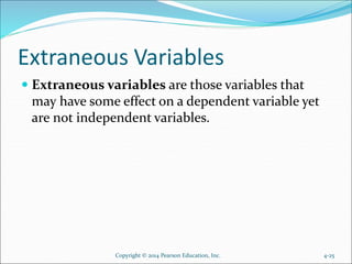 Extraneous Variables
 Extraneous variables are those variables that
may have some effect on a dependent variable yet
are not independent variables.
4-25Copyright © 2014 Pearson Education, Inc.
 