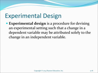 Experimental Design
 Experimental design is a procedure for devising
an experimental setting such that a change in a
dependent variable may be attributed solely to the
change in an independent variable.
4-26Copyright © 2014 Pearson Education, Inc.
 