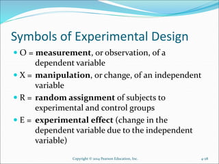 Symbols of Experimental Design
 O = measurement, or observation, of a
dependent variable
 X = manipulation, or change, of an independent
variable
 R = random assignment of subjects to
experimental and control groups
 E = experimental effect (change in the
dependent variable due to the independent
variable)
Copyright © 2014 Pearson Education, Inc. 4-28
 