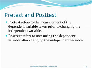 Pretest and Posttest
 Pretest refers to the measurement of the
dependent variable taken prior to changing the
independent variable.
 Posttest refers to measuring the dependent
variable after changing the independent variable.
4-29Copyright © 2014 Pearson Education, Inc.
 