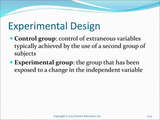 Experimental Design
 Control group: control of extraneous variables
typically achieved by the use of a second group of
subjects
 Experimental group: the group that has been
exposed to a change in the independent variable
4-32Copyright © 2014 Pearson Education, Inc.
 