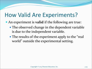 How Valid Are Experiments?
 An experiment is valid if the following are true:
 The observed change in the dependent variable
is due to the independent variable.
 The results of the experiment apply to the “real
world” outside the experimental setting.
Copyright © 2014 Pearson Education, Inc. 4-33
 
