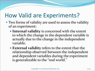 How Valid are Experiments?
 Two forms of validity are used to assess the validity
of an experiment:
 Internal validity is concerned with the extent
to which the change in the dependent variable is
actually due to the change in the independent
variable.
 External validity refers to the extent that the
relationship observed between the independent
and dependent variables during the experiment
is generalizable to the “real world.”
4-34Copyright © 2014 Pearson Education, Inc.
 