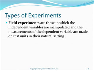 Types of Experiments
 Field experiments are those in which the
independent variables are manipulated and the
measurements of the dependent variable are made
on test units in their natural setting.
Copyright © 2014 Pearson Education, Inc. 4-38
 