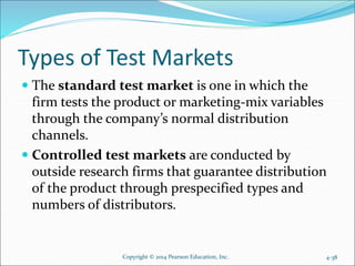 Types of Test Markets
 The standard test market is one in which the
firm tests the product or marketing-mix variables
through the company’s normal distribution
channels.
 Controlled test markets are conducted by
outside research firms that guarantee distribution
of the product through prespecified types and
numbers of distributors.
Copyright © 2014 Pearson Education, Inc. 4-38
 