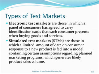Types of Test Markets
 Electronic test markets are those in which a
panel of consumers has agreed to carry
identification cards that each consumer presents
when buying goods and services.
 Simulated test markets (STMs) are those in
which a limited amount of data on consumer
response to a new product is fed into a model
containing certain assumptions regarding planned
marketing programs, which generates likely
product sales volume.
Copyright © 2014 Pearson Education, Inc. 4-39
 