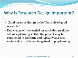 Why Is Research Design Important?
 Good research design is the “first rule of good
research.”
 Knowledge of the needed research design allows
advance planning so that the project may be
conducted in less time and typically at a cost
savings due to efficiencies gained in preplanning.
Copyright © 2014 Pearson Education, Inc. 4-4
 