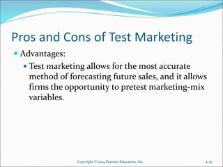 Pros and Cons of Test Marketing
 Advantages:
 Test marketing allows for the most accurate
method of forecasting future sales, and it allows
firms the opportunity to pretest marketing-mix
variables.
Copyright © 2014 Pearson Education, Inc. 4-41
 