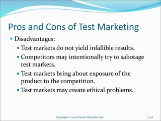 Pros and Cons of Test Marketing
 Disadvantages:
 Test markets do not yield infallible results.
 Competitors may intentionally try to sabotage
test markets.
 Test markets bring about exposure of the
product to the competition.
 Test markets may create ethical problems.
Copyright © 2014 Pearson Education, Inc. 4-42
 