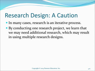 Research Design: A Caution
 In many cases, research is an iterative process.
 By conducting one research project, we learn that
we may need additional research, which may result
in using multiple research designs.
Copyright © 2014 Pearson Education, Inc. 4-6
 